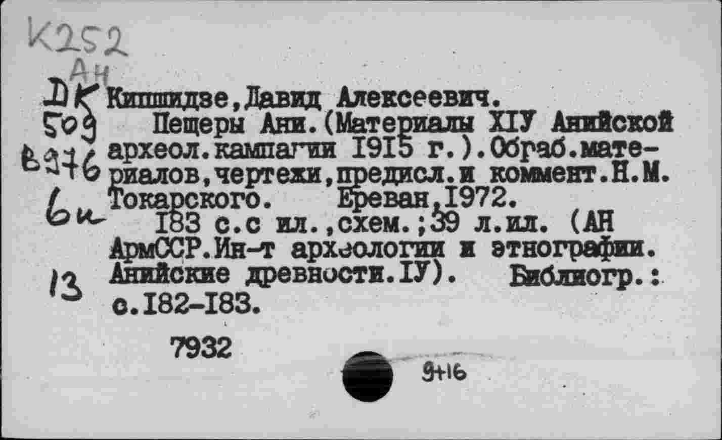 ﻿_Аи
ЛІҐКипшидае,Давид Алексеевич.
Ço $ Пещеры Ани. (Материалы ПУ Ан археол.кампагии 1915 г.).Обраб. b риалов,чертежи,предисл.и ю Токаоского. Ереван,1972-
'лііпгЛи;
Анийской _______________________,мате------------------------,едисл икоммвит. H. М. AJX*V. ирСЛОП jXi? < 2»
хии с.с ил.,схем.;39 л.ил. (АН АрмССР.Ин-т археологии и этнографии. Њ Анийские древности.ІУ).	Віблиогр.:
° с.182-183.
7932 Ä
э+ife